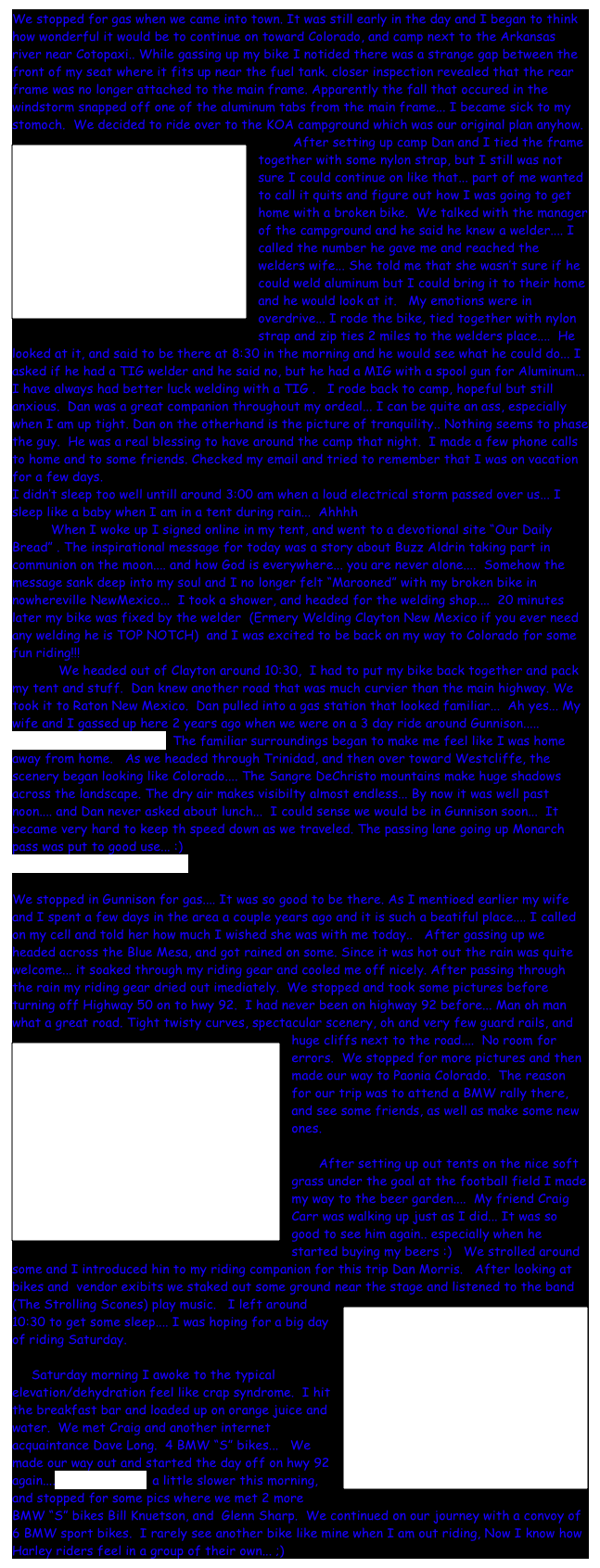 We stopped for gas when we came into town. It was still early in the day and I began to think how wonderful it would be to continue on toward Colorado, and camp next to the Arkansas river near Cotopaxi.. While gassing up my bike I notided there was a strange gap between the front of my seat where it fits up near the fuel tank. closer inspection revealed that the rear frame was no longer attached to the main frame. Apparently the fall that occured in the windstorm snapped off one of the aluminum tabs from the main frame... I became sick to my stomoch.  We decided to ride over to the KOA campground which was our original plan anyhow.  
         ￼After setting up camp Dan and I tied the frame together with some nylon strap, but I still was not sure I could continue on like that... part of me wanted to call it quits and figure out how I was going to get home with a broken bike.  We talked with the manager of the campground and he said he knew a welder.... I called the number he gave me and reached the welders wife... She told me that she wasn’t sure if he could weld aluminum but I could bring it to their home and he would look at it.   My emotions were in overdrive... I rode the bike, tied together with nylon strap and zip ties 2 miles to the welders place....  He looked at it, and said to be there at 8:30 in the morning and he would see what he could do... I asked if he had a TIG welder and he said no, but he had a MIG with a spool gun for Aluminum...  I have always had better luck welding with a TIG .   I rode back to camp, hopeful but still anxious.  Dan was a great companion throughout my ordeal... I can be quite an ass, especially when I am up tight. Dan on the otherhand is the picture of tranquility.. Nothing seems to phase the guy.  He was a real blessing to have around the camp that night.  I made a few phone calls to home and to some friends. Checked my email and tried to remember that I was on vacation for a few days.
I didn’t sleep too well untill around 3:00 am when a loud electrical storm passed over us... I sleep like a baby when I am in a tent during rain...  Ahhhh
          When I woke up I signed online in my tent, and went to a devotional site “Our Daily Bread” . The inspirational message for today was a story about Buzz Aldrin taking part in communion on the moon.... and how God is everywhere... you are never alone....  Somehow the message sank deep into my soul and I no longer felt “Marooned” with my broken bike in nowhereville NewMexico...  I took a shower, and headed for the welding shop....  20 minutes later my bike was fixed by the welder  (Ermery Welding Clayton New Mexico if you ever need any welding he is TOP NOTCH)  and I was excited to be back on my way to Colorado for some fun riding!!!
            We headed out of Clayton around 10:30,  I had to put my bike back together and pack my tent and stuff.  Dan knew another road that was much curvier than the main highway. We took it to Raton New Mexico.  Dan pulled into a gas station that looked familiar...  Ah yes... My wife and I gassed up here 2 years ago when we were on a 3 day ride around Gunnison.....
VIDEO OF CURVY ROAD  The familiar surroundings began to make me feel like I was home away from home.   As we headed through Trinidad, and then over toward Westcliffe, the scenery began looking like Colorado.... The Sangre DeChristo mountains make huge shadows across the landscape. The dry air makes visibilty almost endless... By now it was well past noon.... and Dan never asked about lunch...  I could sense we would be in Gunnison soon...  It became very hard to keep th speed down as we traveled. The passing lane going up Monarch pass was put to good use... :)
VIDEO OF MONARCH PASS

We stopped in Gunnison for gas.... It was so good to be there. As I mentioed earlier my wife and I spent a few days in the area a couple years ago and it is such a beatiful place.... I called on my cell and told her how much I wished she was with me today..   After gassing up we headed across the Blue Mesa, and got rained on some. Since it was hot out the rain was quite welcome... it soaked through my riding gear and cooled me off nicely. After passing through the rain my riding gear dried out imediately.  We stopped and took some pictures before turning off Highway 50 on to hwy 92.  I had never been on highway 92 before... Man oh man what a great road. Tight twisty curves, spectacular scenery, oh and very few guard rails, and￼ huge cliffs next to the road....  No room for errors.  We stopped for more pictures and then made our way to Paonia Colorado.  The reason for our trip was to attend a BMW rally there, and see some friends, as well as make some new ones.     

       After setting up out tents on the nice soft grass under the goal at the football field I made my way to the beer garden....  My friend Craig Carr was walking up just as I did... It was so good to see him again.. especially when he started buying my beers :)   We strolled around some and I introduced hin to my riding companion for this trip Dan Morris.   After looking at bikes and  vendor exibits we staked out some ground near the stage and listened to the band (The Strolling Scones) play music.   ￼I left around 10:30 to get some sleep.... I was hoping for a big day of riding Saturday.

     Saturday morning I awoke to the typical elevation/dehydration feel like crap syndrome.  I hit the breakfast bar and loaded up on orange juice and water.  We met Craig and another internet acquaintance Dave Long.  4 BMW “S” bikes...   We made our way out and started the day off on hwy 92 again.... VIDEO OF 92  a little slower this morning, and stopped for some pics where we met 2 more BMW “S” bikes Bill Knuetson, and  Glenn Sharp.  We continued on our journey with a convoy of 6 BMW sport bikes.  I rarely see another bike like mine when I am out riding, Now I know how Harley riders feel in a group of their own... ;)  